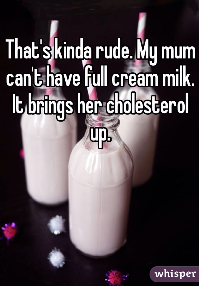 That's kinda rude. My mum can't have full cream milk. It brings her cholesterol up.