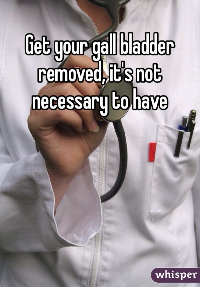 Get your gall bladder removed, it's not necessary to have