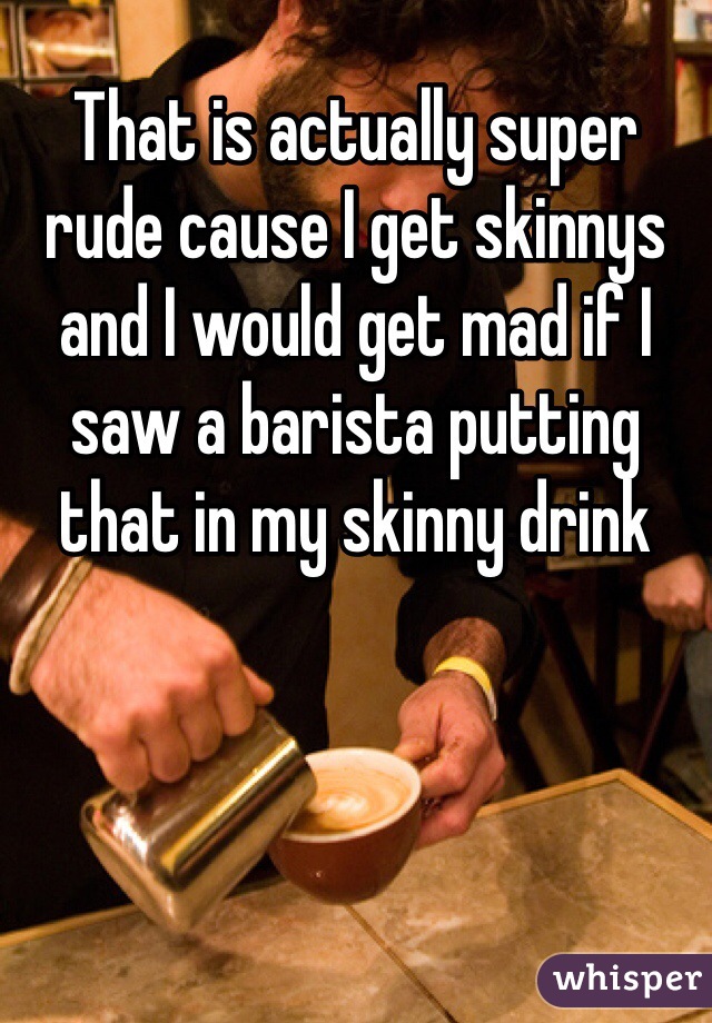 That is actually super rude cause I get skinnys and I would get mad if I saw a barista putting that in my skinny drink 