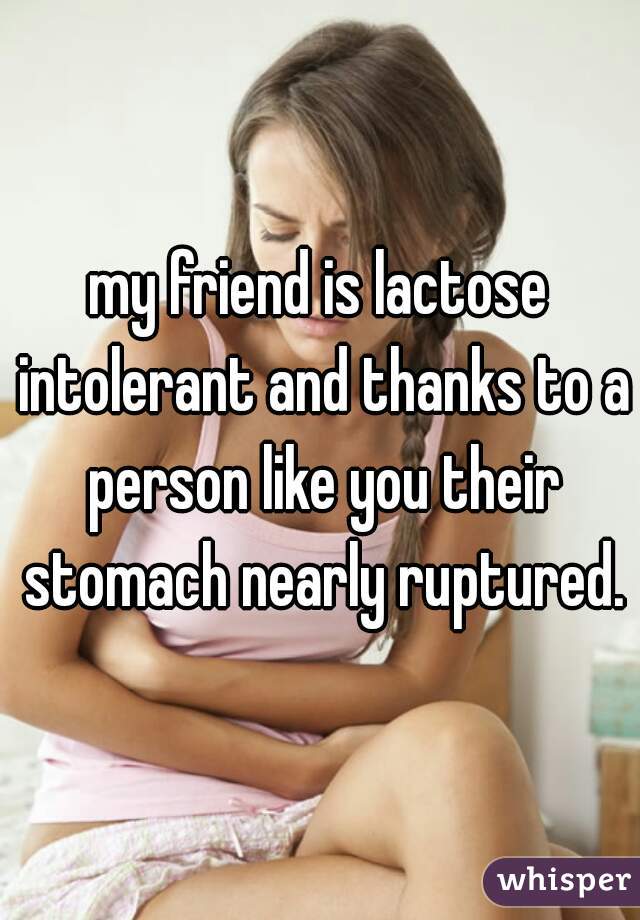my friend is lactose intolerant and thanks to a person like you their stomach nearly ruptured.
