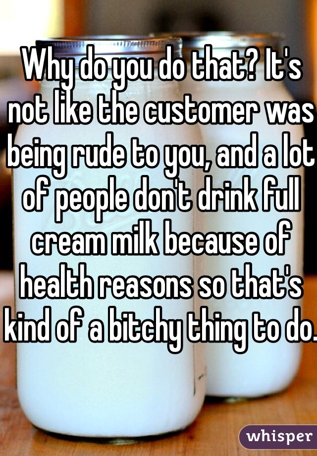 Why do you do that? It's not like the customer was being rude to you, and a lot of people don't drink full cream milk because of health reasons so that's kind of a bitchy thing to do.