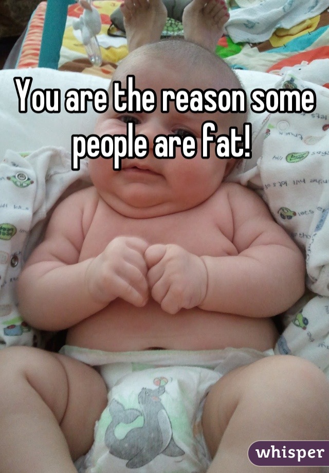You are the reason some people are fat! 