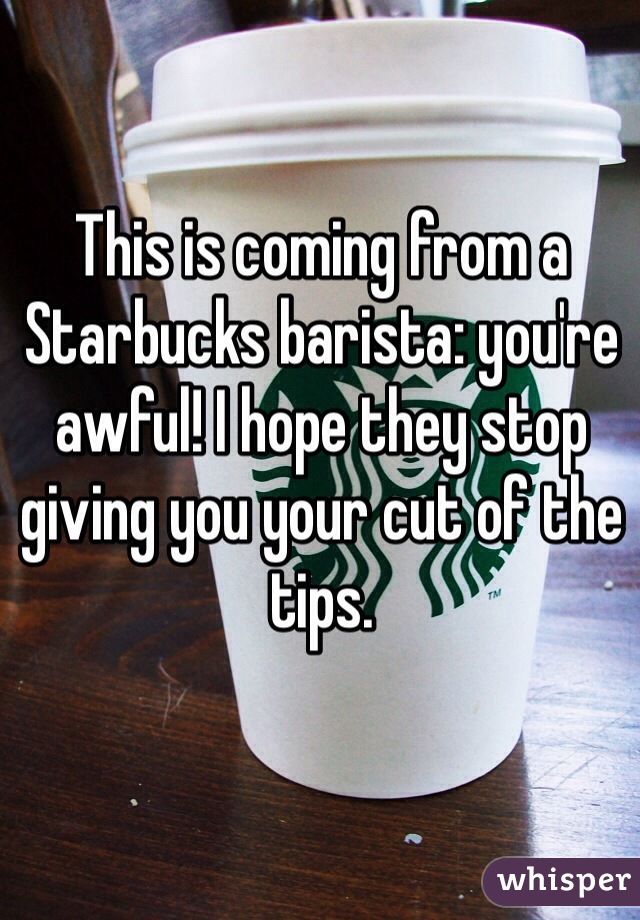 This is coming from a Starbucks barista: you're awful! I hope they stop giving you your cut of the tips.