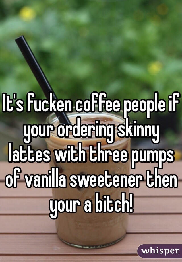 It's fucken coffee people if your ordering skinny lattes with three pumps of vanilla sweetener then your a bitch!  