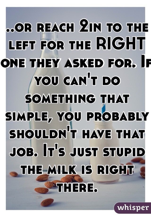 ..or reach 2in to the left for the RIGHT one they asked for. If you can't do something that simple, you probably shouldn't have that job. It's just stupid the milk is right there.