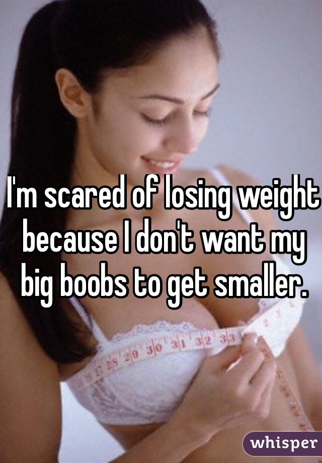 I'm scared of losing weight because I don't want my big boobs to get smaller. 