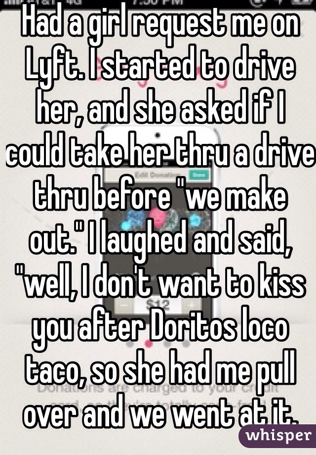 Had a girl request me on Lyft. I started to drive her, and she asked if I could take her thru a drive thru before "we make out." I laughed and said, "well, I don't want to kiss you after Doritos loco taco, so she had me pull over and we went at it.  