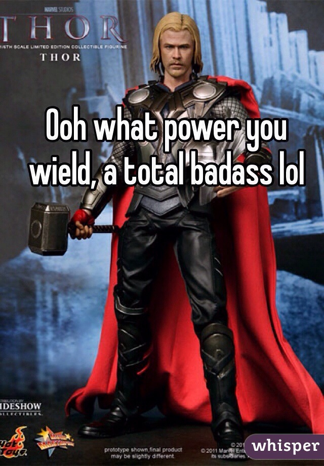 Ooh what power you wield, a total badass lol