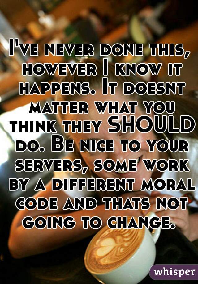 I've never done this, however I know it happens. It doesnt matter what you think they SHOULD do. Be nice to your servers, some work by a different moral code and thats not going to change. 