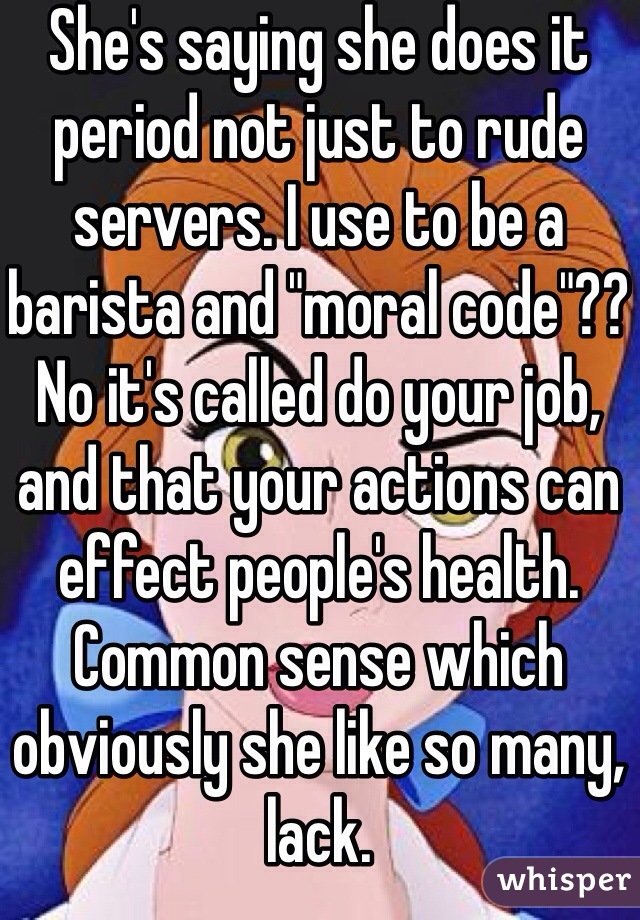 She's saying she does it period not just to rude servers. I use to be a barista and "moral code"?? No it's called do your job, and that your actions can effect people's health. Common sense which obviously she like so many, lack.