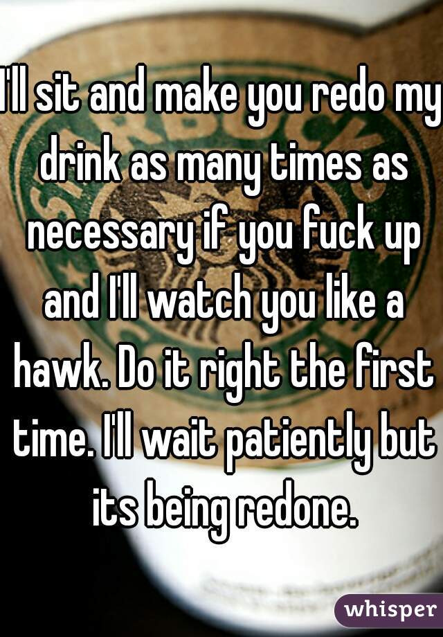 I'll sit and make you redo my drink as many times as necessary if you fuck up and I'll watch you like a hawk. Do it right the first time. I'll wait patiently but its being redone.