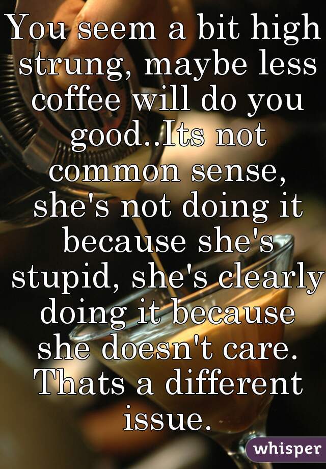 You seem a bit high strung, maybe less coffee will do you good..Its not common sense, she's not doing it because she's stupid, she's clearly doing it because she doesn't care. Thats a different issue.