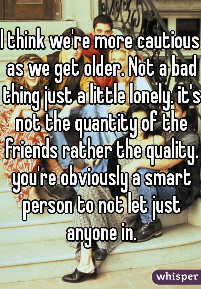 I think we're more cautious as we get older. Not a bad thing just a little lonely. it's not the quantity of the friends rather the quality. you're obviously a smart person to not let just anyone in.