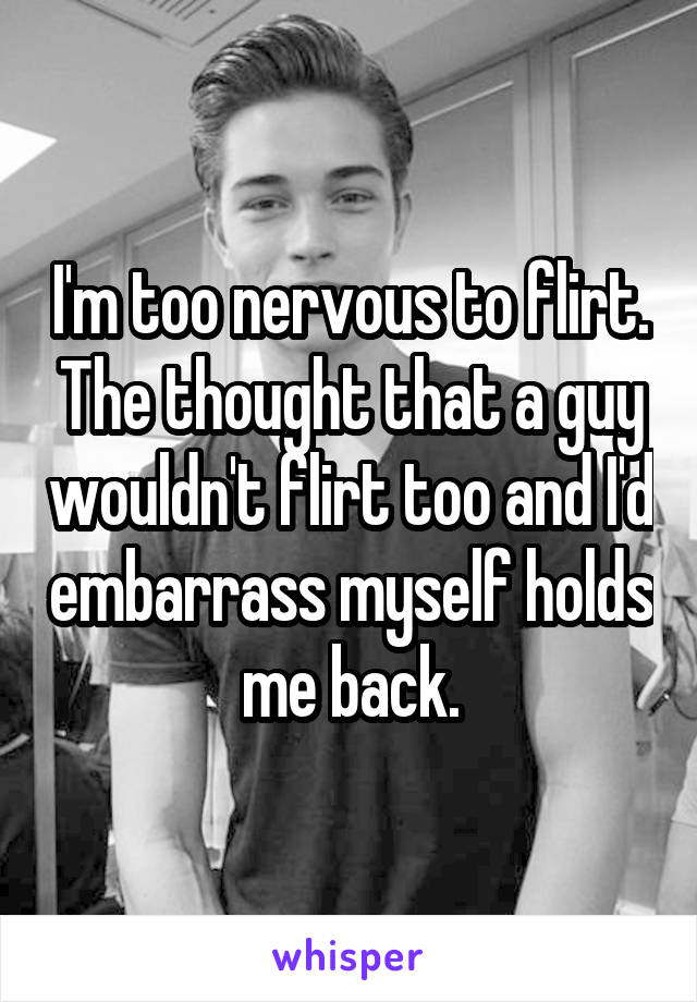 I'm too nervous to flirt. The thought that a guy wouldn't flirt too and I'd embarrass myself holds me back.