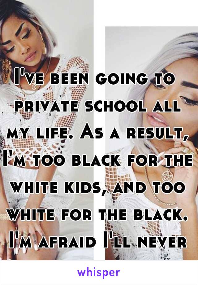 I've been going to private school all my life. As a result, I'm too black for the white kids, and too white for the black. I'm afraid I'll never fit in 