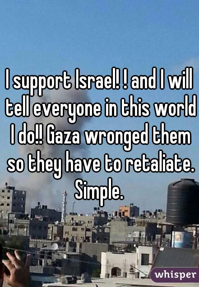 I support Israel! ! and I will tell everyone in this world I do!! Gaza wronged them so they have to retaliate. Simple. 