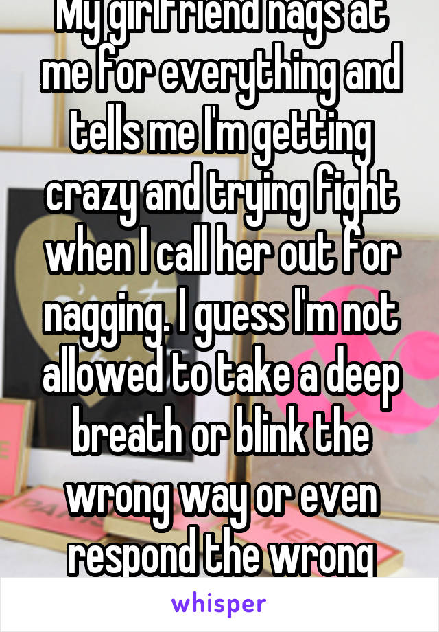 My girlfriend nags at me for everything and tells me I'm getting crazy and trying fight when I call her out for nagging. I guess I'm not allowed to take a deep breath or blink the wrong way or even respond the wrong way.  