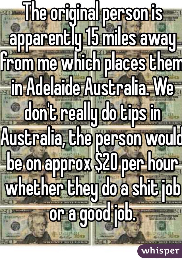 The original person is apparently 15 miles away from me which places them in Adelaide Australia. We don't really do tips in Australia, the person would be on approx $20 per hour whether they do a shit job or a good job. 