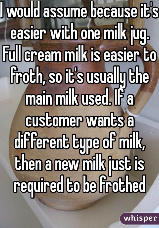 I would assume because it's easier with one milk jug. Full cream milk is easier to froth, so it's usually the main milk used. If a customer wants a different type of milk, then a new milk just is required to be frothed