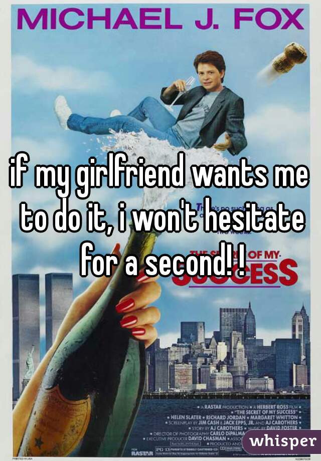 if my girlfriend wants me to do it, i won't hesitate for a second! !