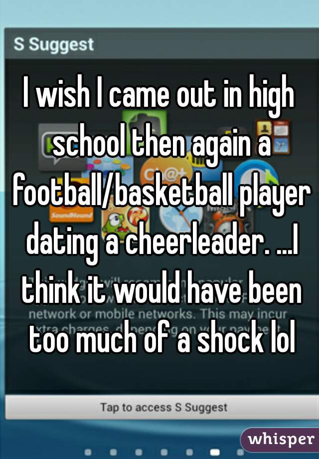 I wish I came out in high school then again a football/basketball player dating a cheerleader. ...I think it would have been too much of a shock lol