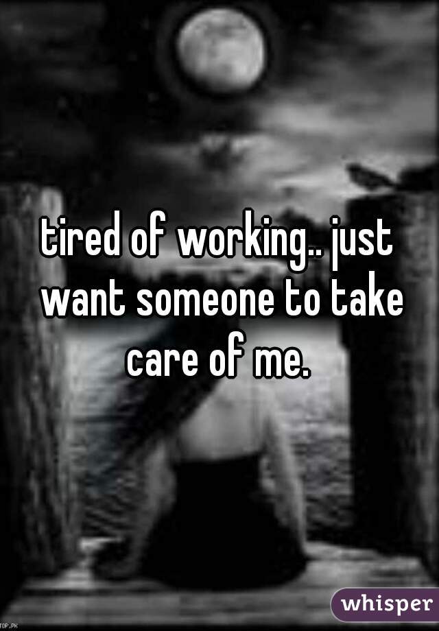 tired of working.. just want someone to take care of me. 