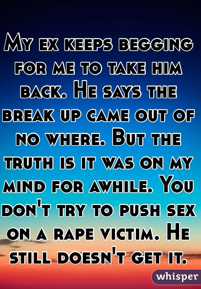 My ex keeps begging for me to take him back. He says the break up came out of no where. But the truth is it was on my mind for awhile. You don't try to push sex on a rape victim. He still doesn't get it.