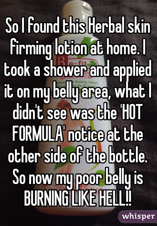 So I found this Herbal skin firming lotion at home. I took a shower and applied it on my belly area, what I didn't see was the 'HOT FORMULA' notice at the other side of the bottle. So now my poor belly is BURNING LIKE HELL!! 