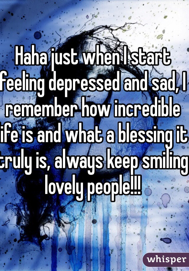 Haha just when I start feeling depressed and sad, I remember how incredible life is and what a blessing it truly is, always keep smiling lovely people!!!