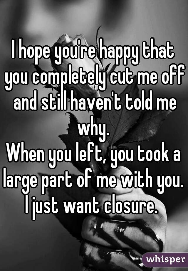 I hope you're happy that you completely cut me off and still haven't told me why. 


When you left, you took a large part of me with you. 

I just want closure. 