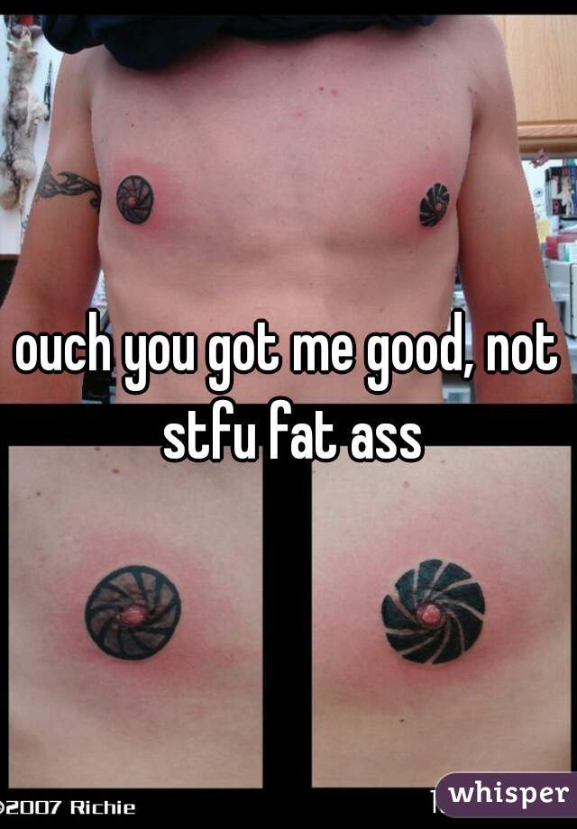 ouch you got me good, not stfu fat ass