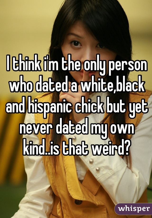 I think i'm the only person who dated a white,black and hispanic chick but yet never dated my own kind..is that weird?