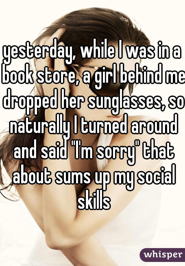 yesterday, while I was in a book store, a girl behind me dropped her sunglasses, so naturally I turned around and said "I'm sorry" that about sums up my social skills