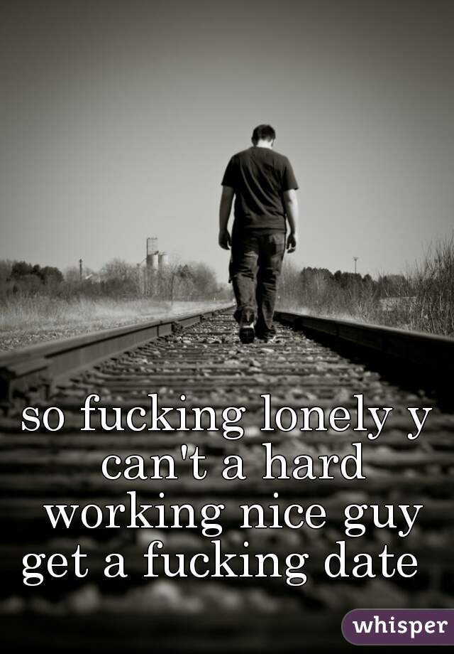 so fucking lonely y can't a hard working nice guy get a fucking date  