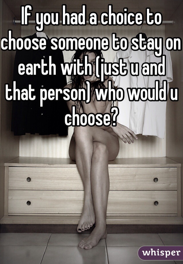 If you had a choice to choose someone to stay on earth with (just u and that person) who would u choose? 