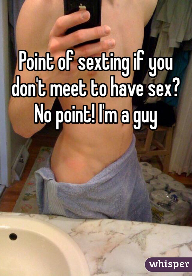 Point of sexting if you don't meet to have sex? No point! I'm a guy
