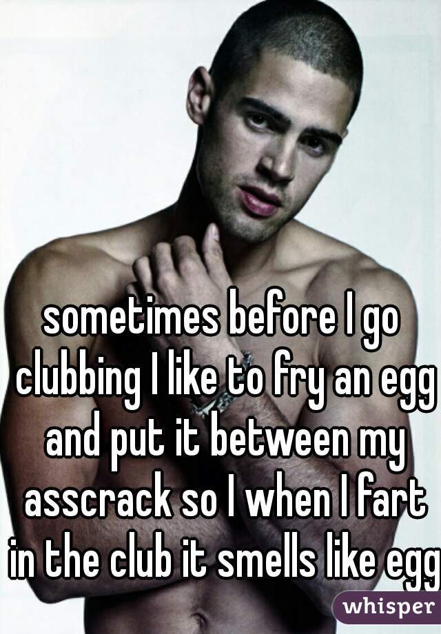 sometimes before I go clubbing I like to fry an egg and put it between my asscrack so I when I fart in the club it smells like egg
