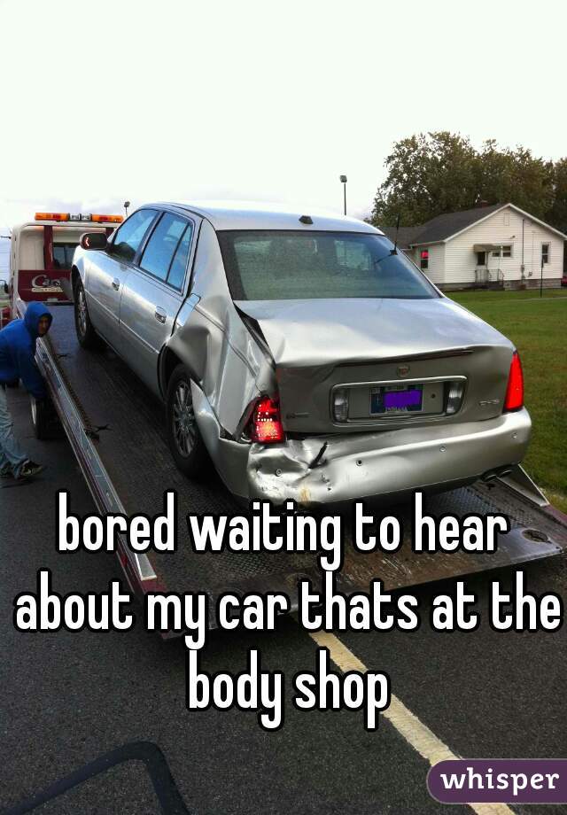 bored waiting to hear about my car thats at the body shop