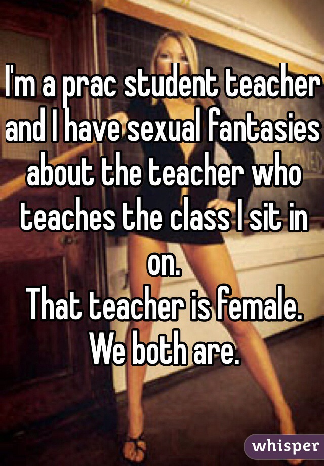 I'm a prac student teacher and I have sexual fantasies about the teacher who teaches the class I sit in on.
That teacher is female.
We both are.