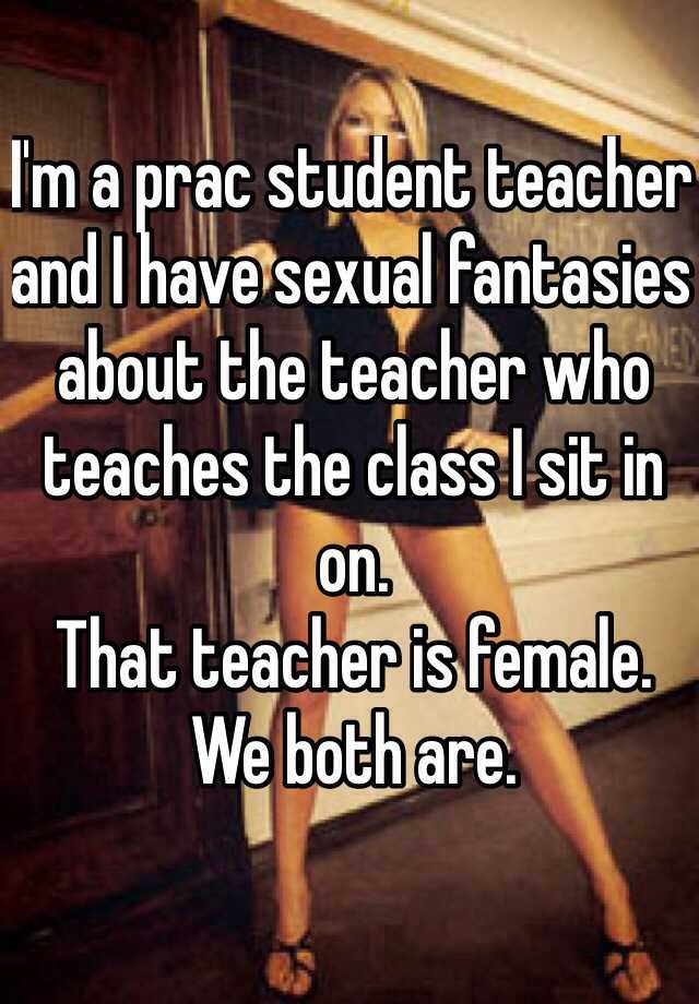 I'm a prac student teacher and I have sexual fantasies about the teacher who teaches the class I sit in on.
That teacher is female.
We both are.