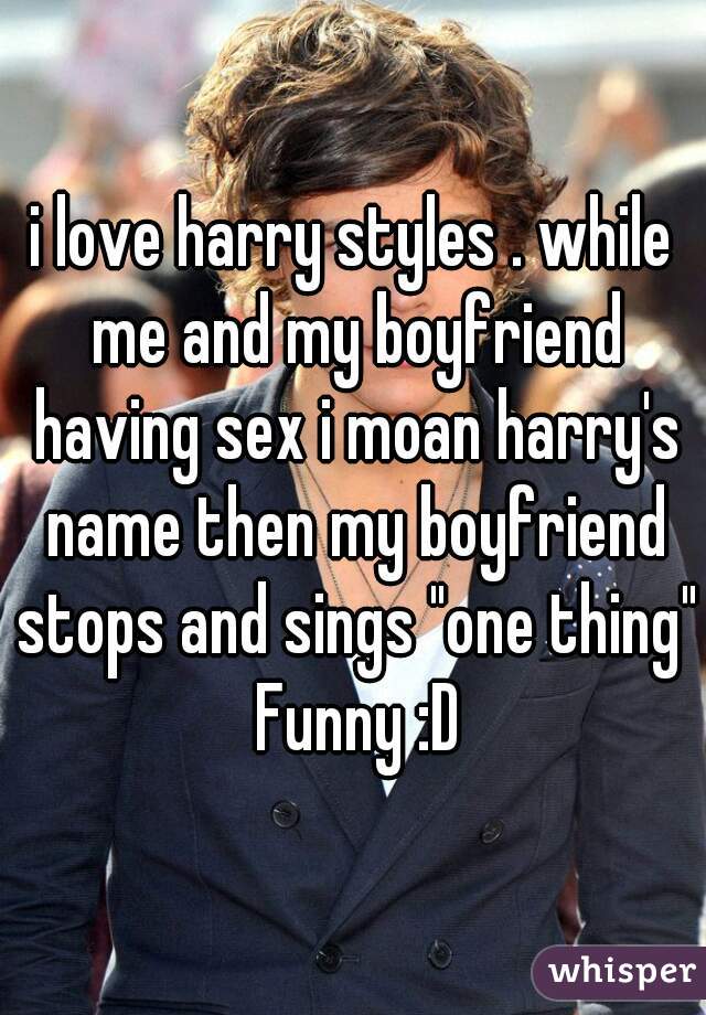 i love harry styles . while me and my boyfriend having sex i moan harry's name then my boyfriend stops and sings "one thing" Funny :D