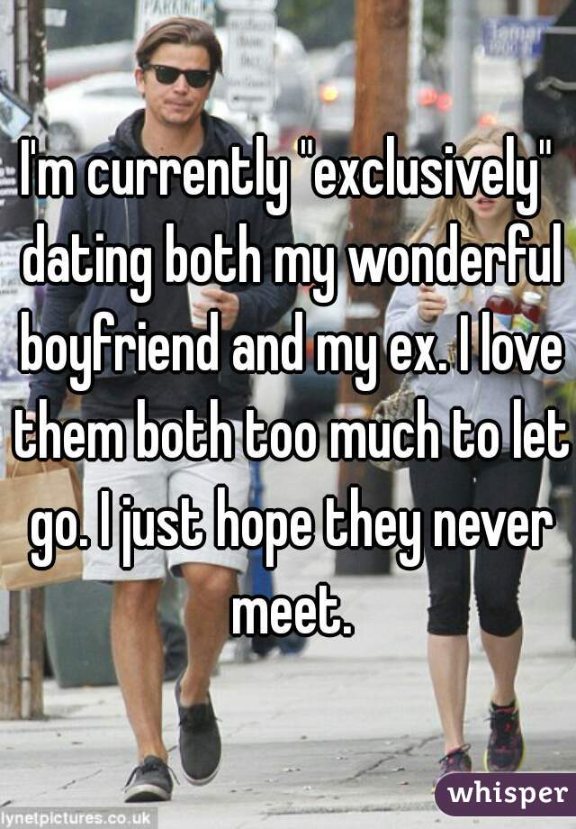 I'm currently "exclusively" dating both my wonderful boyfriend and my ex. I love them both too much to let go. I just hope they never meet.