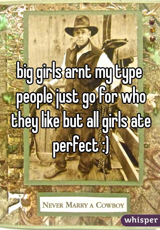 big girls arnt my type people just go for who they like but all girls ate perfect :)