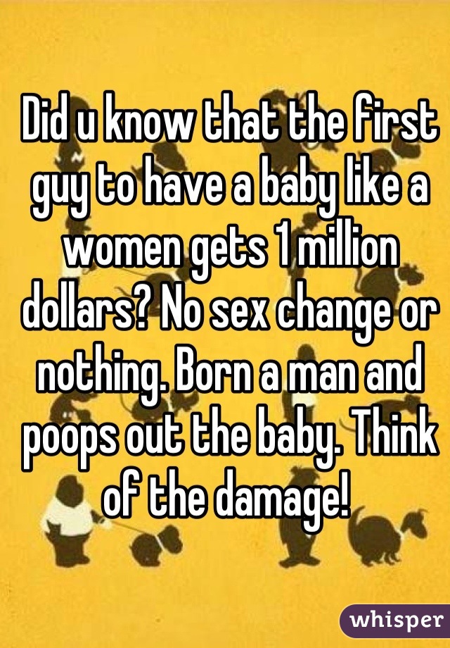 Did u know that the first guy to have a baby like a women gets 1 million dollars? No sex change or nothing. Born a man and poops out the baby. Think of the damage! 