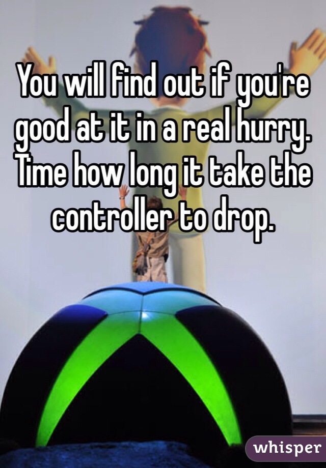 You will find out if you're good at it in a real hurry. Time how long it take the controller to drop. 