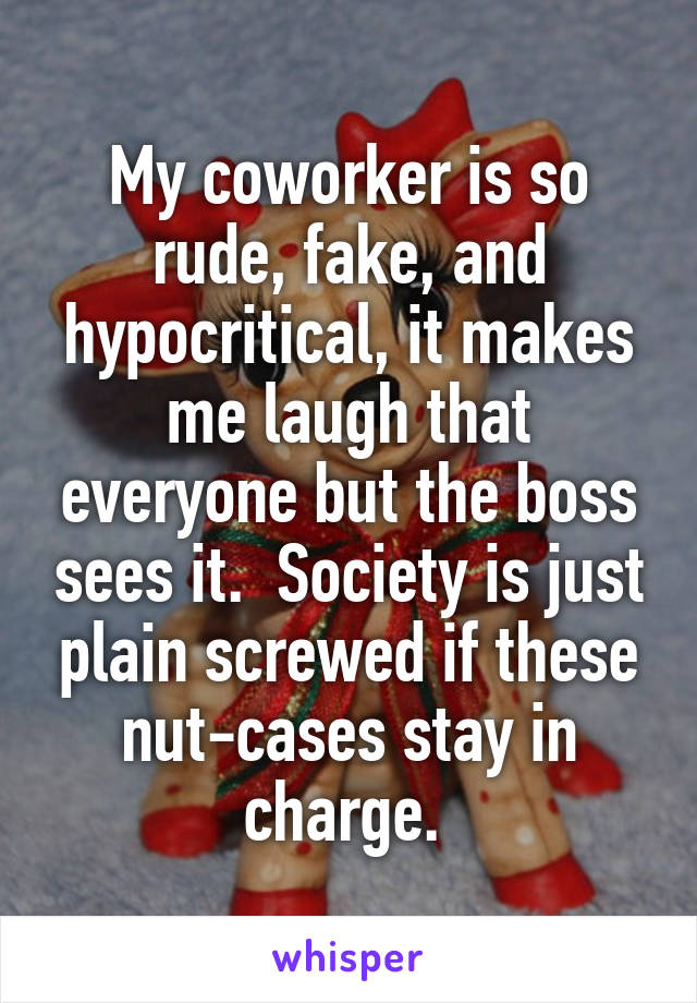 My coworker is so rude, fake, and hypocritical, it makes me laugh that everyone but the boss sees it.  Society is just plain screwed if these nut-cases stay in charge. 