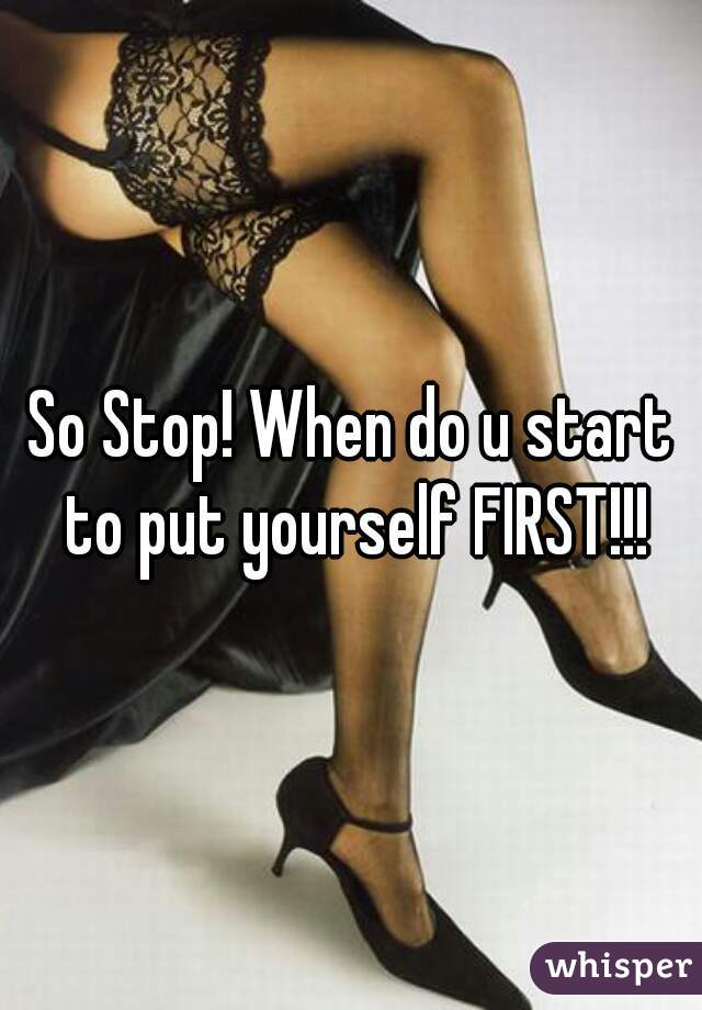 So Stop! When do u start to put yourself FIRST!!!