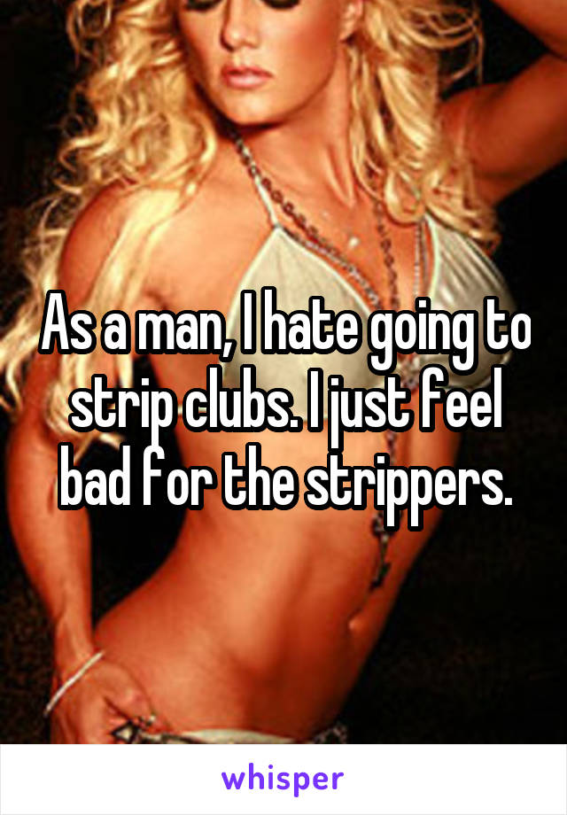 As a man, I hate going to strip clubs. I just feel bad for the strippers.