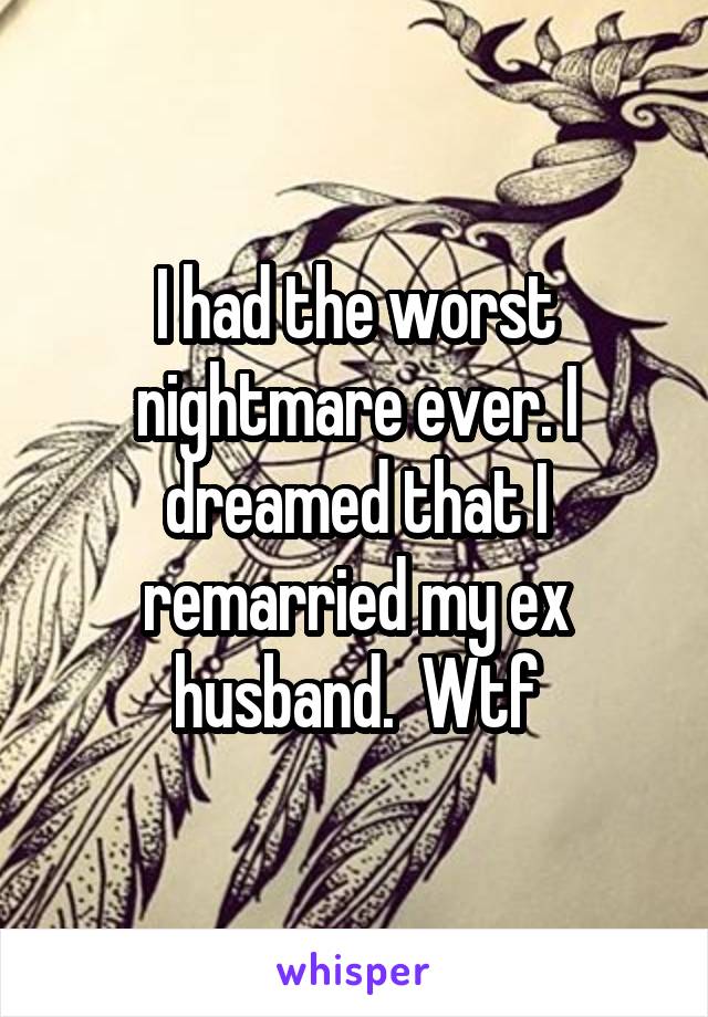 I had the worst nightmare ever. I dreamed that I remarried my ex husband.  Wtf
