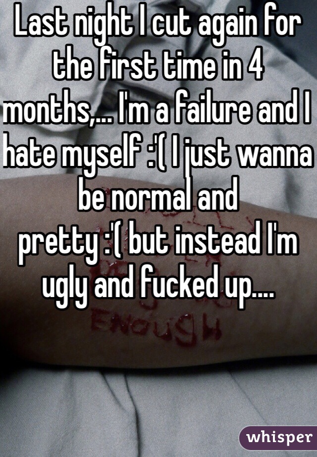 Last night I cut again for the first time in 4 months,... I'm a failure and I hate myself :'( I just wanna be normal and pretty :'( but instead I'm ugly and fucked up....